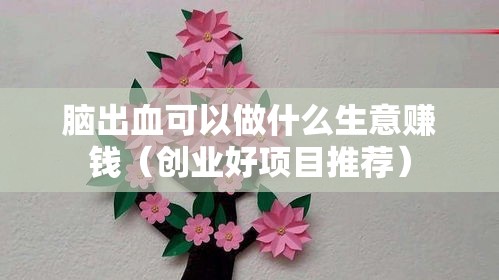 脑出血可以做什么生意赚钱（创业好项目推荐）