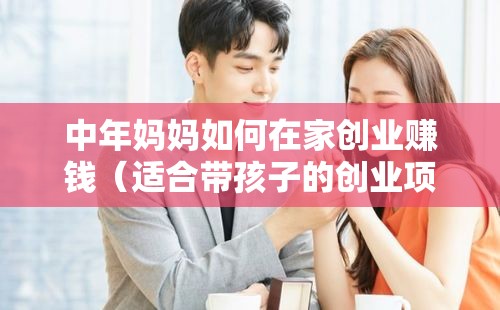 中年妈妈如何在家创业赚钱（适合带孩子的创业项目）