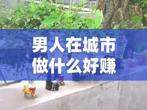 男人在城市做什么好赚钱（城市创业项目推荐）