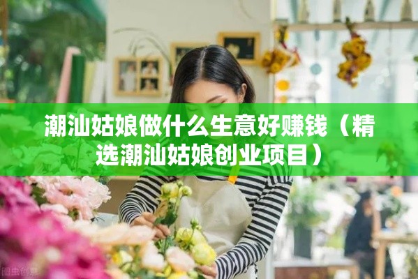 潮汕姑娘做什么生意好赚钱（精选潮汕姑娘创业项目）