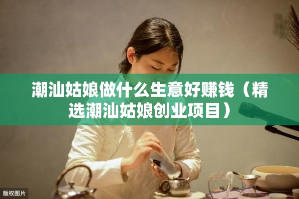 潮汕姑娘做什么生意好赚钱（精选潮汕姑娘创业项目）