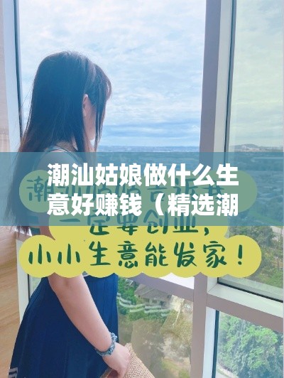 潮汕姑娘做什么生意好赚钱（精选潮汕姑娘创业项目）