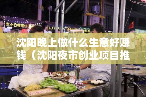 沈阳晚上做什么生意好赚钱（沈阳夜市创业项目推荐）