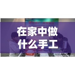 在家中做什么手工活赚钱（适合在家创业的手工项目）