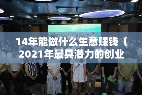 14年能做什么生意赚钱（2021年最具潜力的创业项目）