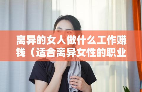 离异的女人做什么工作赚钱（适合离异女性的职业选择）