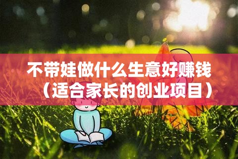 不带娃做什么生意好赚钱（适合家长的创业项目）