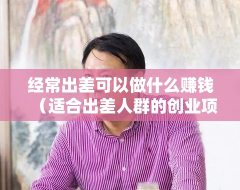 经常出差可以做什么赚钱（适合出差人群的创业项目）