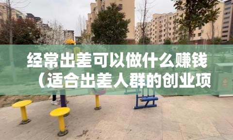 经常出差可以做什么赚钱（适合出差人群的创业项目）