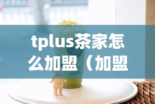 tplus茶家怎么加盟（加盟tplus茶店的详细步骤）