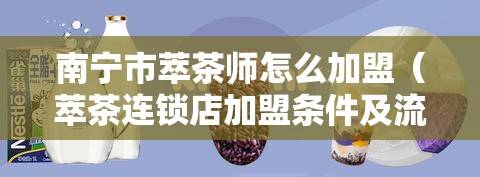 南宁市萃茶师怎么加盟（萃茶连锁店加盟条件及流程）