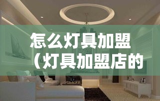 怎么灯具加盟（灯具加盟店的经营策略）