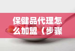 保健品代理怎么加盟（步骤详解，成功加盟的关键）