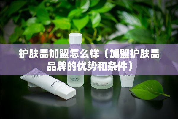 护肤品加盟怎么样（加盟护肤品品牌的优势和条件）