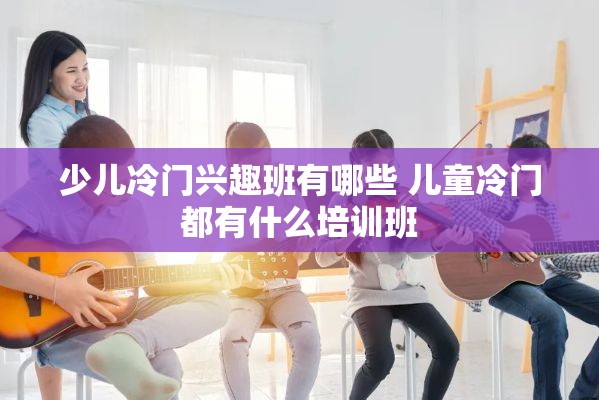 少儿冷门兴趣班有哪些 儿童冷门都有什么培训班