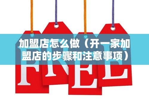 加盟店怎么做（开一家加盟店的步骤和注意事项）