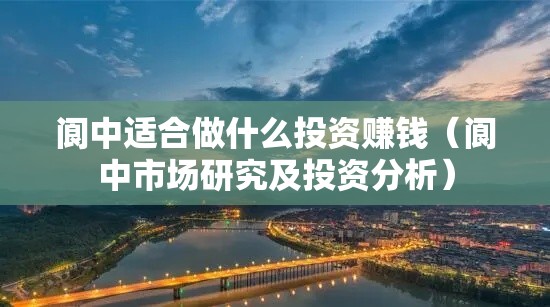 阆中适合做什么投资赚钱（阆中市场研究及投资分析）