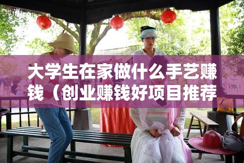 大学生在家做什么手艺赚钱（创业赚钱好项目推荐）