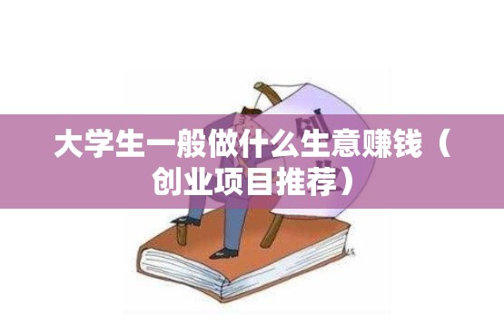 大学生一般做什么生意赚钱（创业项目推荐）