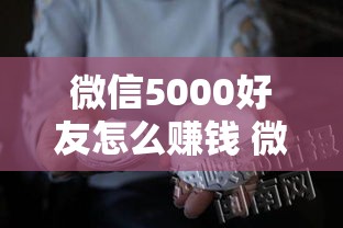 微信5000好友怎么赚钱 微信五千多好友