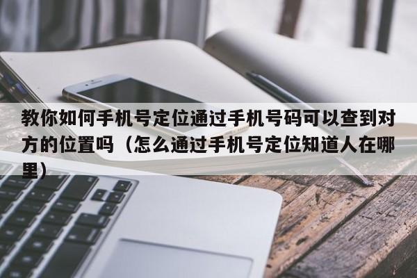 教你如何手机号定位通过手机号码可以查到对方的位置吗（怎么通过手机号定位知道人在哪里）