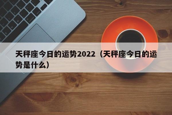 天秤座今日的运势2022（天秤座今日的运势是什么）