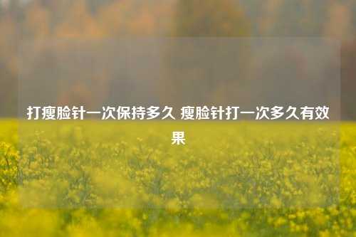 打瘦脸针一次保持多久 瘦脸针打一次多久有效果