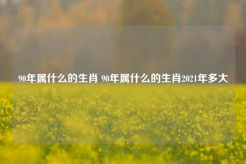 90年属什么的生肖 90年属什么的生肖2021年多大