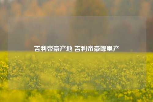 吉利帝豪产地 吉利帝豪哪里产